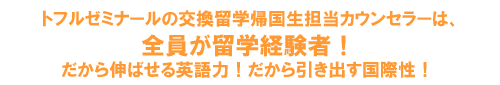 トフルゼミナールの交換留学帰国生担当カウンセラーは、全員が留学経験者!だから伸ばせる英語力!だから引き出す国際性!